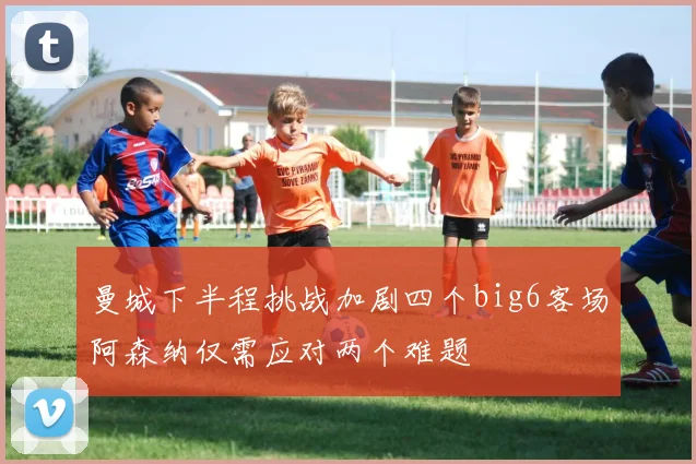 曼城下半程挑战加剧四个big6客场阿森纳仅需应对两个难题