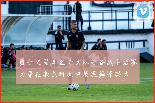 勇士之星库里全力以赴备战季后赛力争在激烈对决中展现巅峰实力