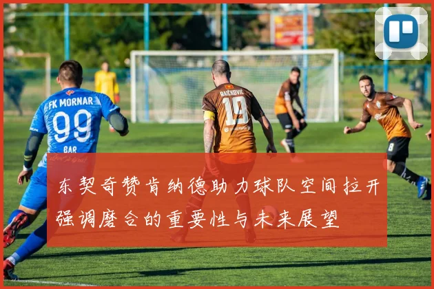 东契奇赞肯纳德助力球队空间拉开强调磨合的重要性与未来展望