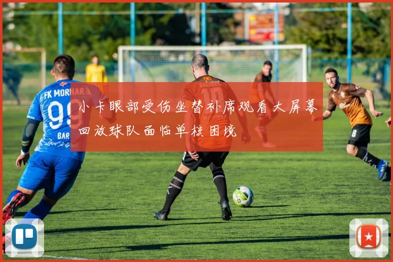 小卡眼部受伤坐替补席观看大屏幕回放球队面临单核困境