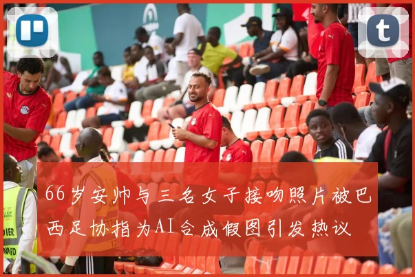 66岁安帅与三名女子接吻照片被巴西足协指为AI合成假图引发热议