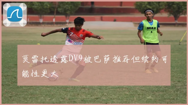 莫雷托透露DV9被巴萨推荐但续约可能性更大