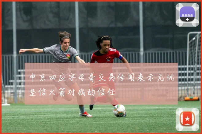 申京回应字母哥交易传闻表示无忧坚信火箭对我的信任