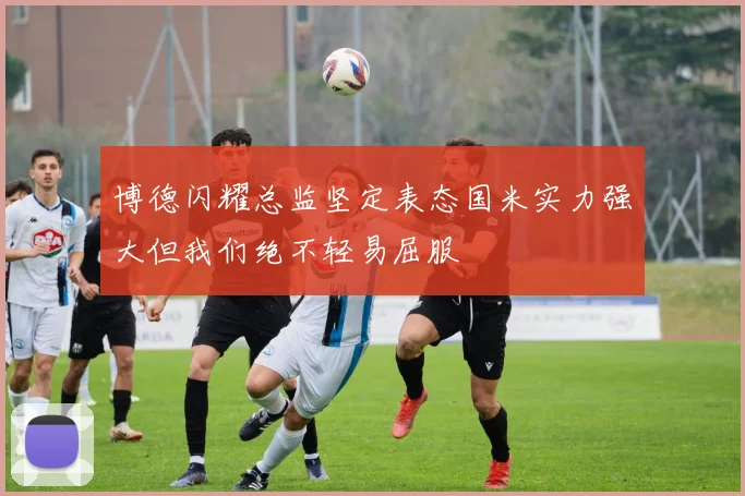 博德闪耀总监坚定表态国米实力强大但我们绝不轻易屈服