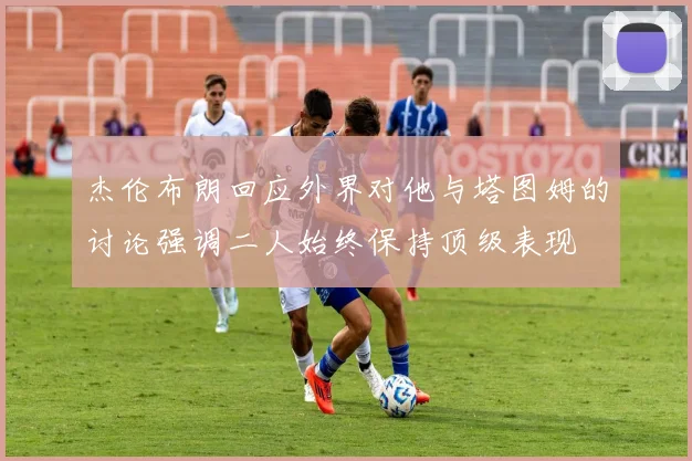 杰伦布朗回应外界对他与塔图姆的讨论强调二人始终保持顶级表现