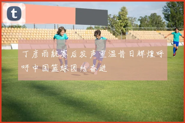 丁彦雨航赛后发声重温昔日辉煌呼吁中国篮球团结奋进