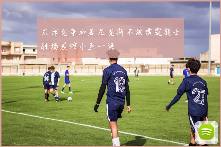 东部竞争加剧尼克斯不敌雷霆骑士胜场差缩小至一场