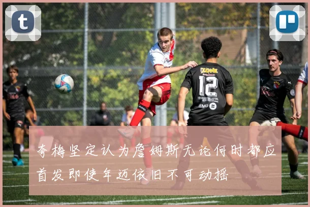 夸梅坚定认为詹姆斯无论何时都应首发即使年迈依旧不可动摇