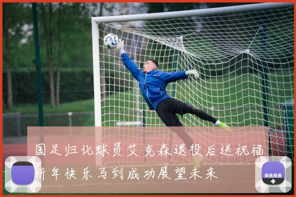 国足归化球员艾克森退役后送祝福新年快乐马到成功展望未来