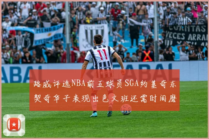 路威评选NBA前五球员SGA约基奇东契奇华子表现出色文班还需时间磨练