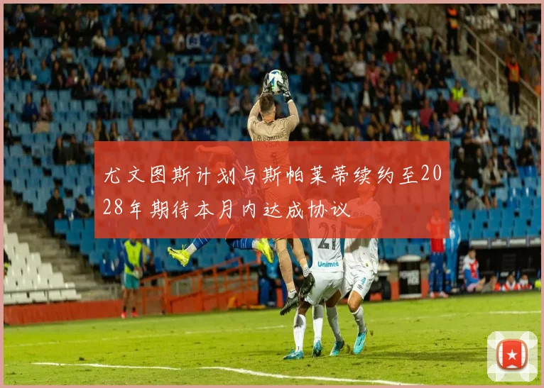 尤文图斯计划与斯帕莱蒂续约至2028年期待本月内达成协议