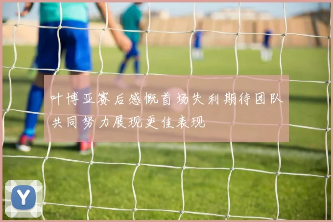 叶博亚赛后感慨首场失利期待团队共同努力展现更佳表现