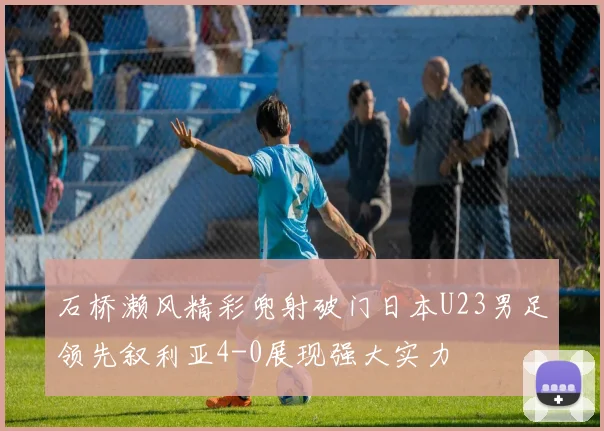 石桥濑风精彩兜射破门日本U23男足领先叙利亚4-0展现强大实力