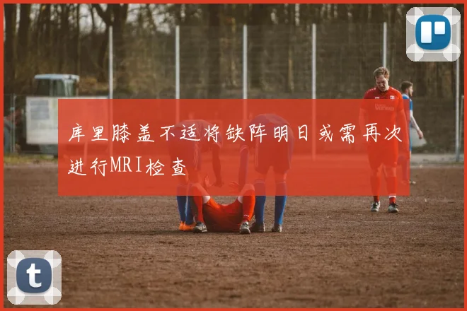 库里膝盖不适将缺阵明日或需再次进行MRI检查