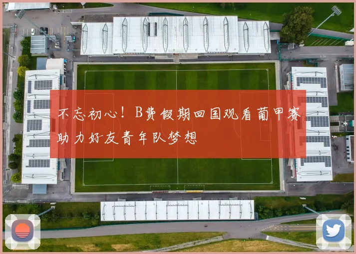 不忘初心！B费假期回国观看葡甲赛助力好友青年队梦想