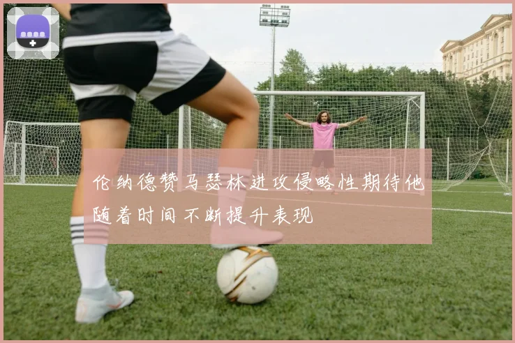 伦纳德赞马瑟林进攻侵略性期待他随着时间不断提升表现