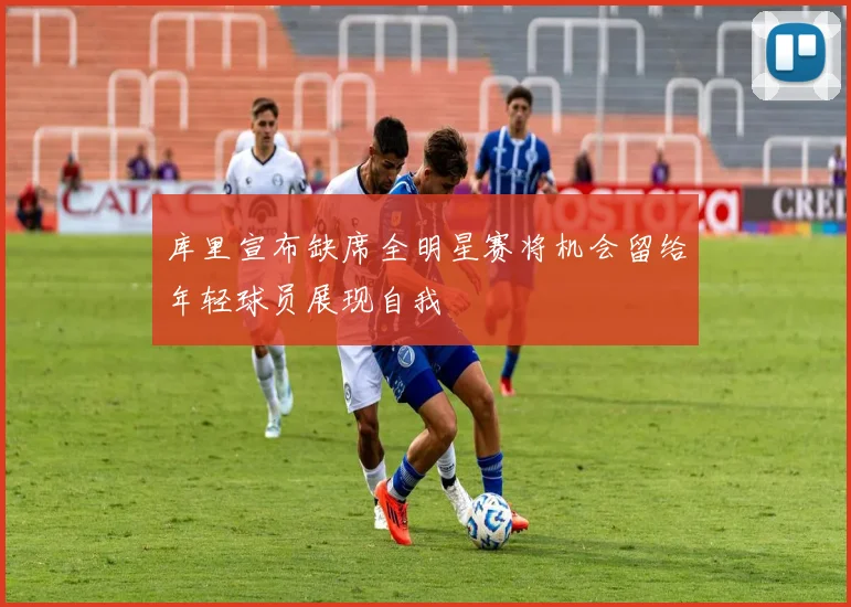 库里宣布缺席全明星赛将机会留给年轻球员展现自我