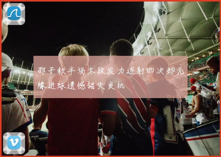 邵子钦半场末段发力连射四次却无缘进球遗憾错失良机