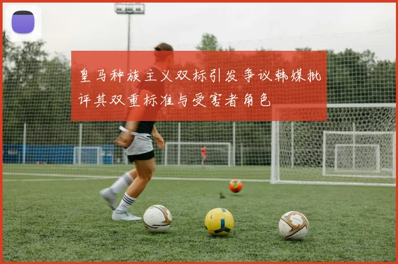 皇马种族主义双标引发争议韩媒批评其双重标准与受害者角色