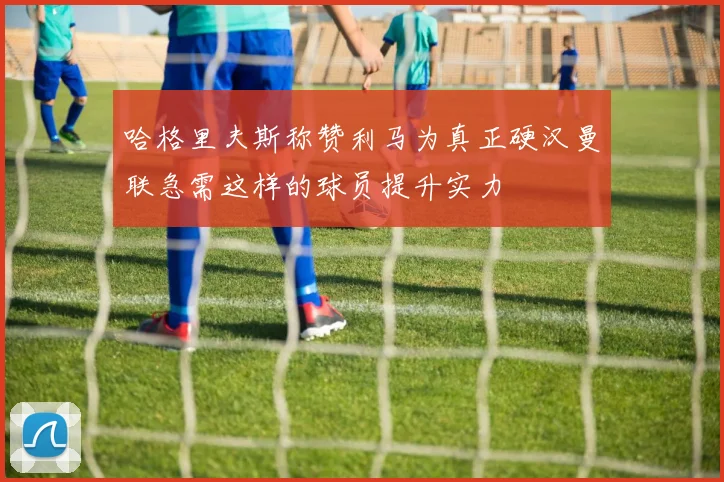 哈格里夫斯称赞利马为真正硬汉曼联急需这样的球员提升实力