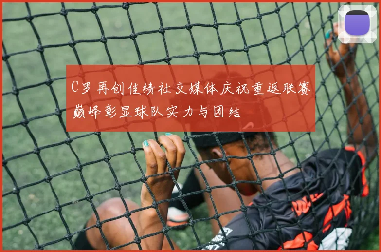 C罗再创佳绩社交媒体庆祝重返联赛巅峰彰显球队实力与团结