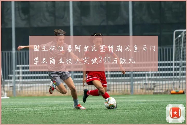 国王杯惊喜阿尔瓦塞特淘汰皇马门票及商业收入突破200万欧元