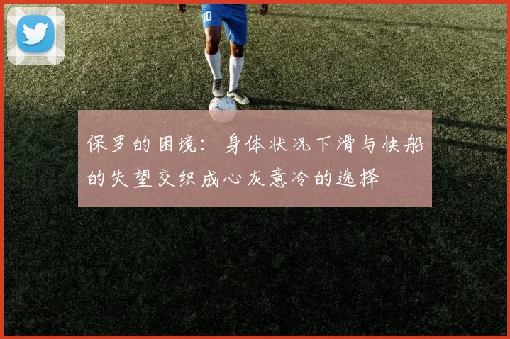 保罗的困境：身体状况下滑与快船的失望交织成心灰意冷的选择