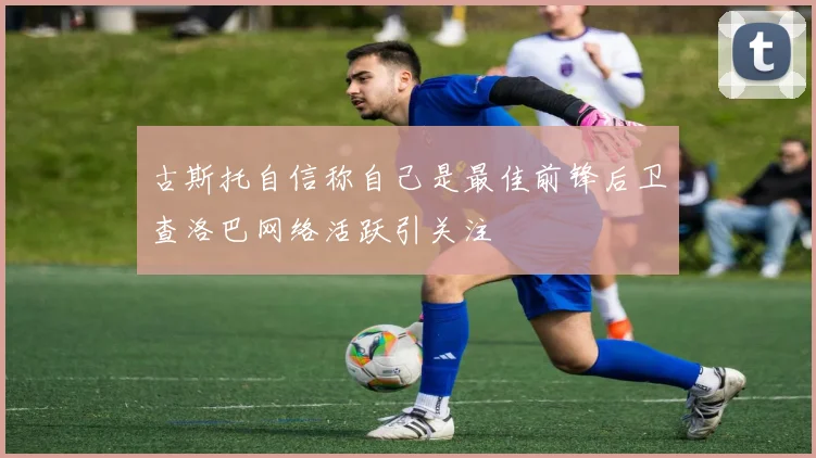 古斯托自信称自己是最佳前锋后卫查洛巴网络活跃引关注