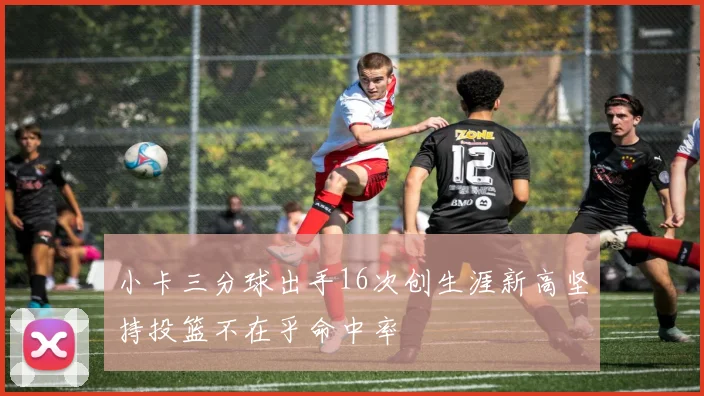 小卡三分球出手16次创生涯新高坚持投篮不在乎命中率