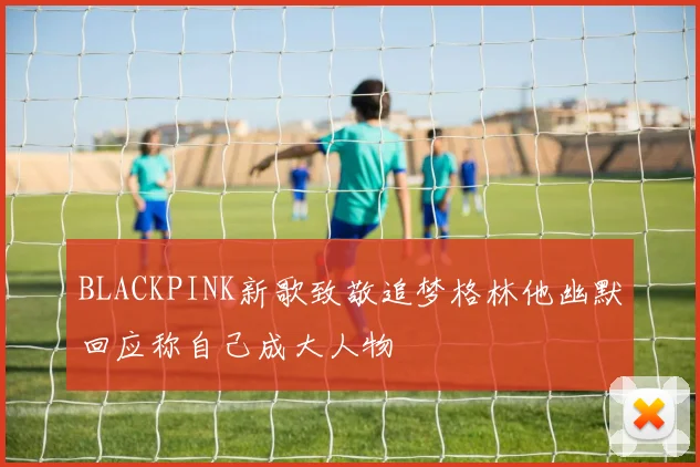 BLACKPINK新歌致敬追梦格林他幽默回应称自己成大人物