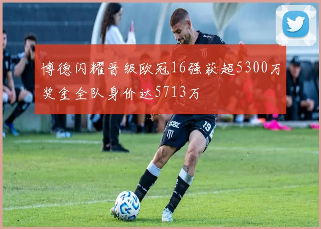 博德闪耀晋级欧冠16强获超5300万奖金全队身价达5713万