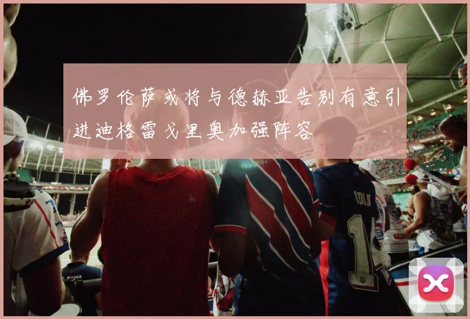 佛罗伦萨或将与德赫亚告别有意引进迪格雷戈里奥加强阵容